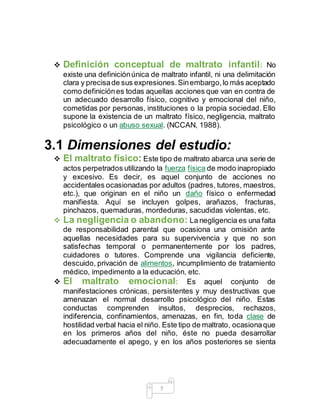 7
 Definición conceptual de maltrato infantil: No
existe una definiciónúnica de maltrato infantil, ni una delimitación
clara y precisade sus expresiones.Sinembargo,lo más aceptado
como definiciónes todas aquellas acciones que van en contra de
un adecuado desarrollo físico, cognitivo y emocional del niño,
cometidas por personas, instituciones o la propia sociedad. Ello
supone la existencia de un maltrato físico, negligencia, maltrato
psicológico o un abuso sexual. (NCCAN, 1988).
3.1 Dimensiones del estudio:
 El maltrato físico: Este tipo de maltrato abarca una serie de
actos perpetrados utilizando la fuerza física de modo inapropiado
y excesivo. Es decir, es aquel conjunto de acciones no
accidentales ocasionadas por adultos (padres, tutores, maestros,
etc.), que originan en el niño un daño físico o enfermedad
manifiesta. Aquí se incluyen golpes, arañazos, fracturas,
pinchazos, quemaduras, mordeduras, sacudidas violentas, etc.
 La negligencia o abandono: La negligencia es una falta
de responsabilidad parental que ocasiona una omisión ante
aquellas necesidades para su supervivencia y que no son
satisfechas temporal o permanentemente por los padres,
cuidadores o tutores. Comprende una vigilancia deficiente,
descuido, privación de alimentos, incumplimiento de tratamiento
médico, impedimento a la educación, etc.
 El maltrato emocional: Es aquel conjunto de
manifestaciones crónicas, persistentes y muy destructivas que
amenazan el normal desarrollo psicológico del niño. Estas
conductas comprenden insultos, desprecios, rechazos,
indiferencia, confinamientos, amenazas, en fin, toda clase de
hostilidad verbal hacia el niño. Este tipo de maltrato, ocasionaque
en los primeros años del niño, éste no pueda desarrollar
adecuadamente el apego, y en los años posteriores se sienta
 