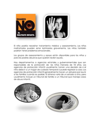 El niño podría necesitar tratamiento médico y asesoramiento. Los niños
maltratados pueden estar lastimados gravemente. Los niños también
podrían tener problemas emocionales.
Los grupos de asesoramiento y apoyo están disponibles para los niños y
para los padres abusivos que quieren recibir ayuda.
Hay departamentos o agencias estatales y gubernamentales que son
responsables de la protección de los niños menores de 18 años. Las
agencias de protección infantil usualmente toman una decisión de si el
niño debe ir a un hogar de cuidado temporal o puede regresar a casa. Las
agencias de protección infantil generalmente hacen un esfuerzo por reunir
a las familias cuando es posible. El sistema varía de un estado a otro, pero
usualmente incluye un tribunal de familia o un tribunal que maneja casos
de abuso infantil.
 