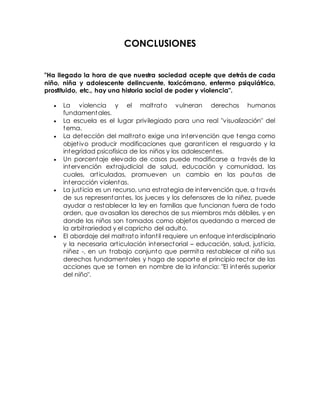 CONCLUSIONES
"Ha llegado la hora de que nuestra sociedad acepte que detrás de cada
niño, niña y adolescente delincuente, toxicómano, enfermo psiquiátrico,
prostituido, etc., hay una historia social de poder y violencia".
 La violencia y el maltrato vulneran derechos humanos
fundamentales.
 La escuela es el lugar privilegiado para una real "visualización" del
tema.
 La detección del maltrato exige una intervención que tenga como
objetivo producir modificaciones que garanticen el resguardo y la
integridad psicofísica de los niños y los adolescentes.
 Un porcentaje elevado de casos puede modificarse a través de la
intervención extrajudicial de salud, educación y comunidad, las
cuales, articuladas, promueven un cambio en las pautas de
interacción violentas.
 La justicia es un recurso, una estrategia de intervención que, a través
de sus representantes, los jueces y los defensores de la niñez, puede
ayudar a restablecer la ley en familias que funcionan fuera de todo
orden, que avasallan los derechos de sus miembros más débiles, y en
donde los niños son tomados como objetos quedando a merced de
la arbitrariedad y el capricho del adulto.
 El abordaje del maltrato infantil requiere un enfoque interdisciplinario
y la necesaria articulación intersectorial – educación, salud, justicia,
niñez -, en un trabajo conjunto que permita restablecer al niño sus
derechos fundamentales y haga de soporte el principio rector de las
acciones que se tomen en nombre de la infancia: "El interés superior
del niño".
 