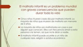 El maltrato infantil es un problema mundial
con graves consecuencias que pueden
durar toda la vida
 Cinco niños mueren cada día por maltrato infantil. La
mayoría de niños que mueren de maltrato son menores
de 3 años.
 La mayoría de niños son maltratados en casa o por
alguien que conocen. Ellos con frecuencia aman a esta
persona o le temen, así que no le dirán a nadie.
 El maltrato infantil puede ocurrirle a un niño de
cualquier raza, religión o estatus económico
 