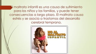 El maltrato infantil es una causa de sufrimiento
para los niños y las familias, y puede tener
consecuencias a largo plazo. El maltrato causa
estrés y se asocia a trastornos del desarrollo
cerebral temprano.
 