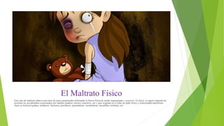 El Maltrato Físico
Este tipo de maltrato abarca una serie de actos perpetrados utilizando la fuerza física de modo inapropiado y excesivo. Es decir, es aquel conjunto de
acciones no accidentales ocasionados por adultos (padres, tutores, maestros, etc.), que originan en el niño un daño físico o enfermedad manifiesta.
Aquí se incluyen golpes, arañazos, fracturas, pinchazos, quemaduras, mordeduras, sacudidas violentas, etc.
 