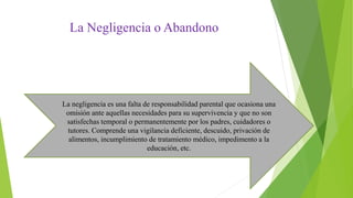 La Negligencia o Abandono
La negligencia es una falta de responsabilidad parental que ocasiona una
omisión ante aquellas necesidades para su supervivencia y que no son
satisfechas temporal o permanentemente por los padres, cuidadores o
tutores. Comprende una vigilancia deficiente, descuido, privación de
alimentos, incumplimiento de tratamiento médico, impedimento a la
educación, etc.
 