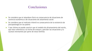 Conclusiones
 Se considera que el abandono físico es consecuencia de situaciones de
carencia económica o de situaciones de aislamiento social
 Se considera que el maltrato infantil es consecuencia de la existencia de
psicopatología en los padres
 Y por último se puede concluir que el modelo de afrontamiento del estrés,
que hace referencia a la forma de evaluar y percibir las situaciones y/o
sucesos estresantes por parte de estas familias
 