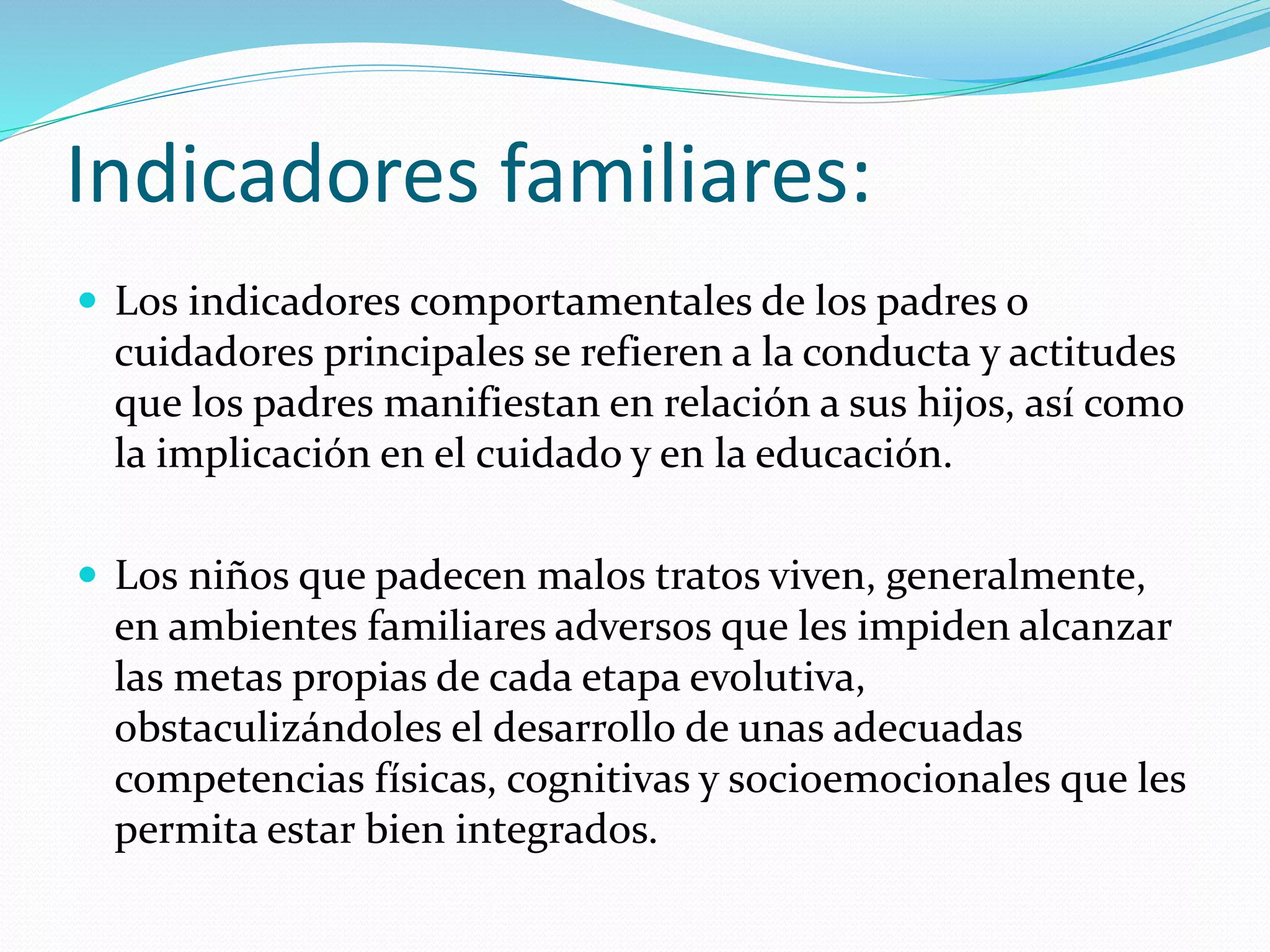 Indicadores familiares:
 Los indicadores comportamentales de los padres o
cuidadores principales se refieren a la conducta y actitudes
que los padres manifiestan en relación a sus hijos, así como
la implicación en el cuidado y en la educación.
 Los niños que padecen malos tratos viven, generalmente,
en ambientes familiares adversos que les impiden alcanzar
las metas propias de cada etapa evolutiva,
obstaculizándoles el desarrollo de unas adecuadas
competencias físicas, cognitivas y socioemocionales que les
permita estar bien integrados.
 