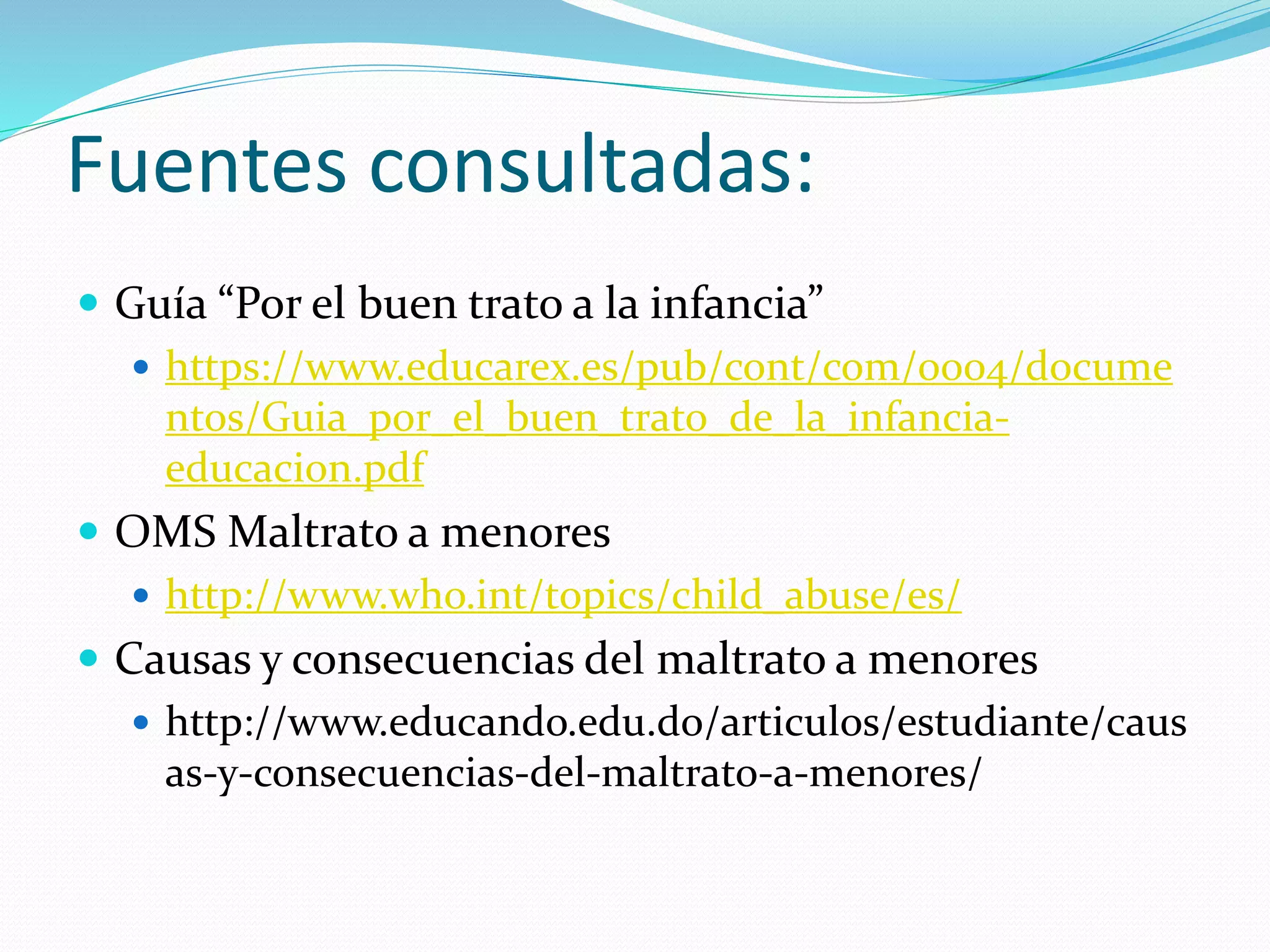 Fuentes consultadas:
 Guía “Por el buen trato a la infancia”
 https://www.educarex.es/pub/cont/com/0004/docume
ntos/Guia_por_el_buen_trato_de_la_infancia-
educacion.pdf
 OMS Maltrato a menores
 http://www.who.int/topics/child_abuse/es/
 Causas y consecuencias del maltrato a menores
 http://www.educando.edu.do/articulos/estudiante/caus
as-y-consecuencias-del-maltrato-a-menores/
 