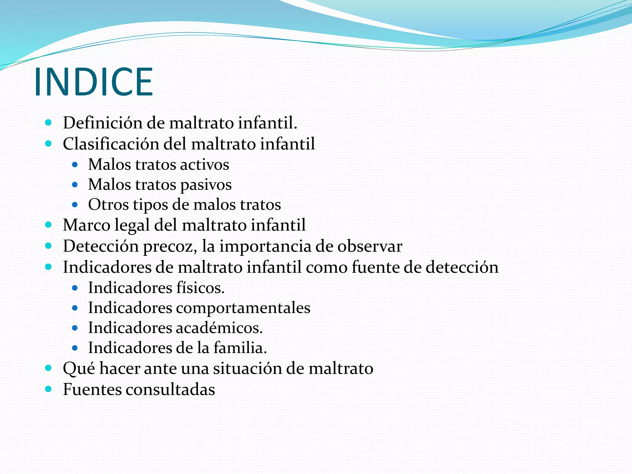INDICE
 Definición de maltrato infantil.
 Clasificación del maltrato infantil
 Malos tratos activos
 Malos tratos pasivos
 Otros tipos de malos tratos
 Marco legal del maltrato infantil
 Detección precoz, la importancia de observar
 Indicadores de maltrato infantil como fuente de detección
 Indicadores físicos.
 Indicadores comportamentales
 Indicadores académicos.
 Indicadores de la familia.
 Qué hacer ante una situación de maltrato
 Fuentes consultadas
 