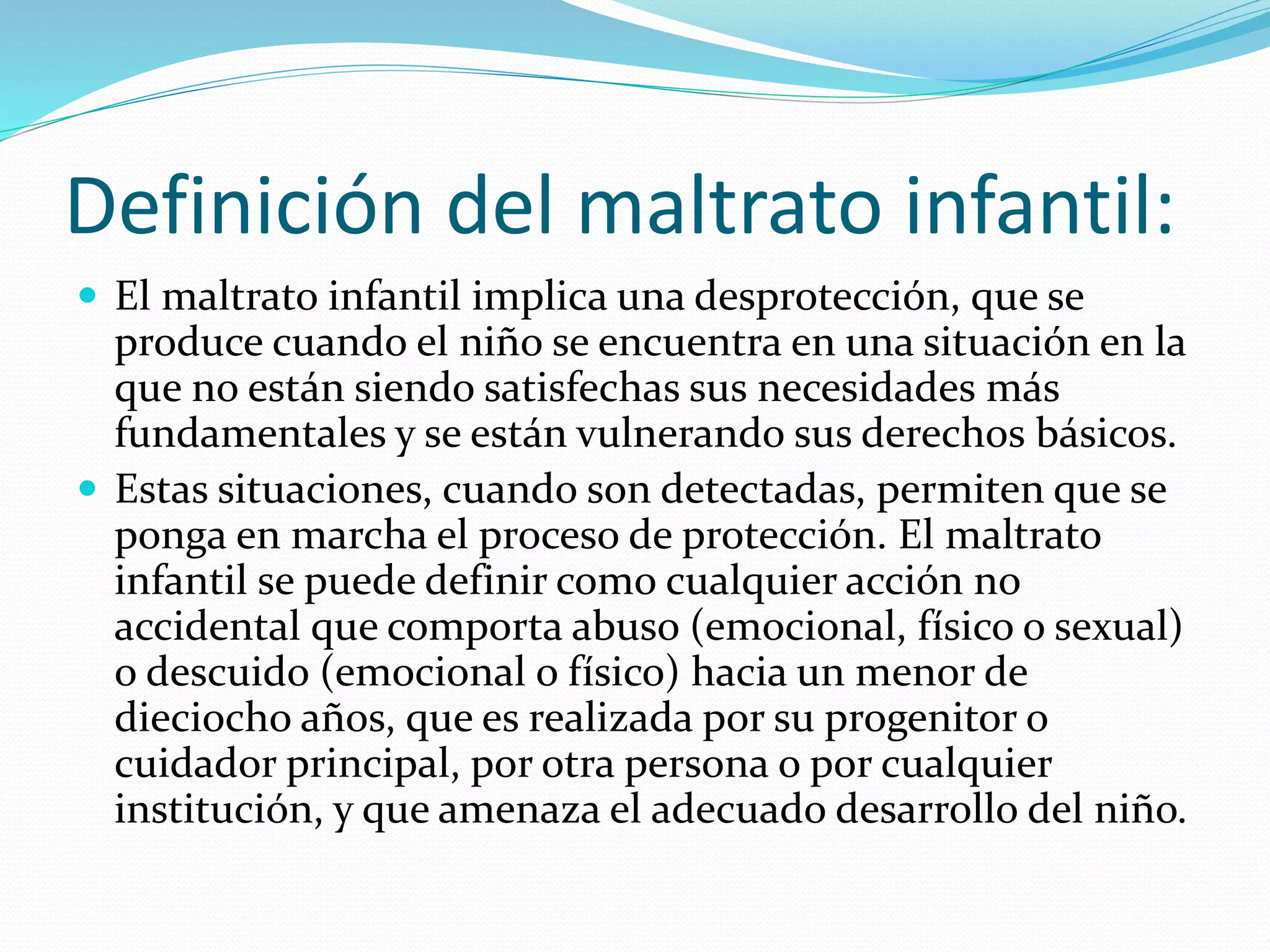 Definición del maltrato infantil:
 El maltrato infantil implica una desprotección, que se
produce cuando el niño se encuentra en una situación en la
que no están siendo satisfechas sus necesidades más
fundamentales y se están vulnerando sus derechos básicos.
 Estas situaciones, cuando son detectadas, permiten que se
ponga en marcha el proceso de protección. El maltrato
infantil se puede definir como cualquier acción no
accidental que comporta abuso (emocional, físico o sexual)
o descuido (emocional o físico) hacia un menor de
dieciocho años, que es realizada por su progenitor o
cuidador principal, por otra persona o por cualquier
institución, y que amenaza el adecuado desarrollo del niño.
 