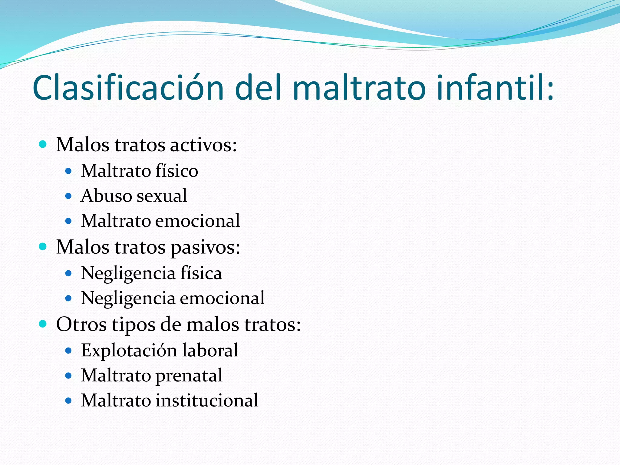 Clasificación del maltrato infantil:
 Malos tratos activos:
 Maltrato físico
 Abuso sexual
 Maltrato emocional
 Malos tratos pasivos:
 Negligencia física
 Negligencia emocional
 Otros tipos de malos tratos:
 Explotación laboral
 Maltrato prenatal
 Maltrato institucional
 