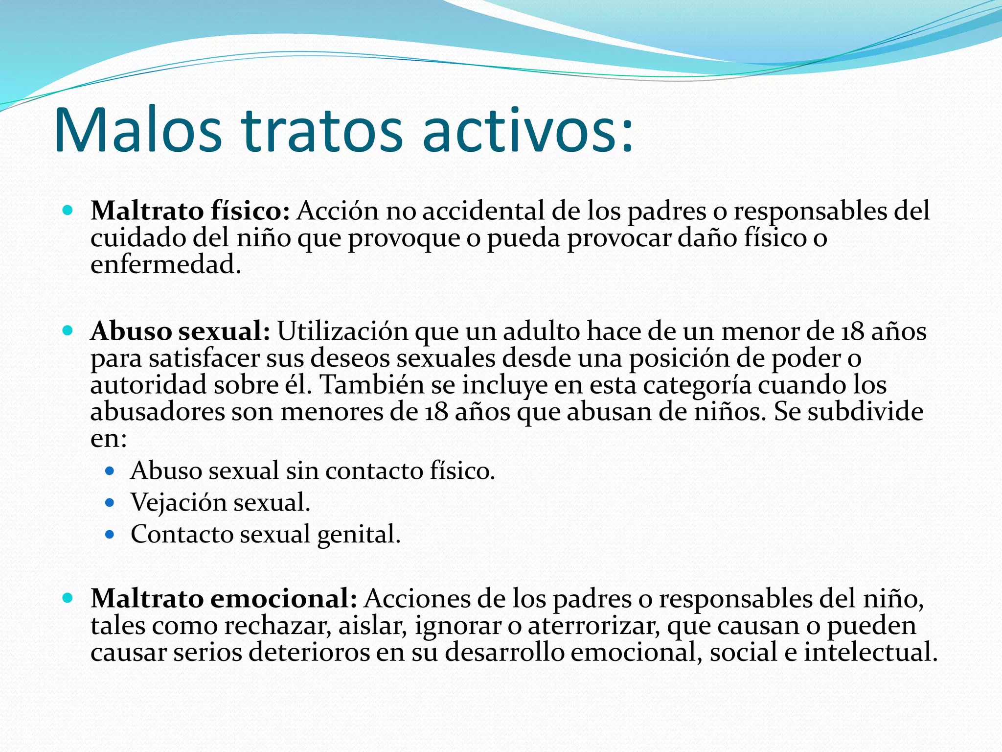 Malos tratos activos:
 Maltrato físico: Acción no accidental de los padres o responsables del
cuidado del niño que provoque o pueda provocar daño físico o
enfermedad.
 Abuso sexual: Utilización que un adulto hace de un menor de 18 años
para satisfacer sus deseos sexuales desde una posición de poder o
autoridad sobre él. También se incluye en esta categoría cuando los
abusadores son menores de 18 años que abusan de niños. Se subdivide
en:
 Abuso sexual sin contacto físico.
 Vejación sexual.
 Contacto sexual genital.
 Maltrato emocional: Acciones de los padres o responsables del niño,
tales como rechazar, aislar, ignorar o aterrorizar, que causan o pueden
causar serios deterioros en su desarrollo emocional, social e intelectual.
 