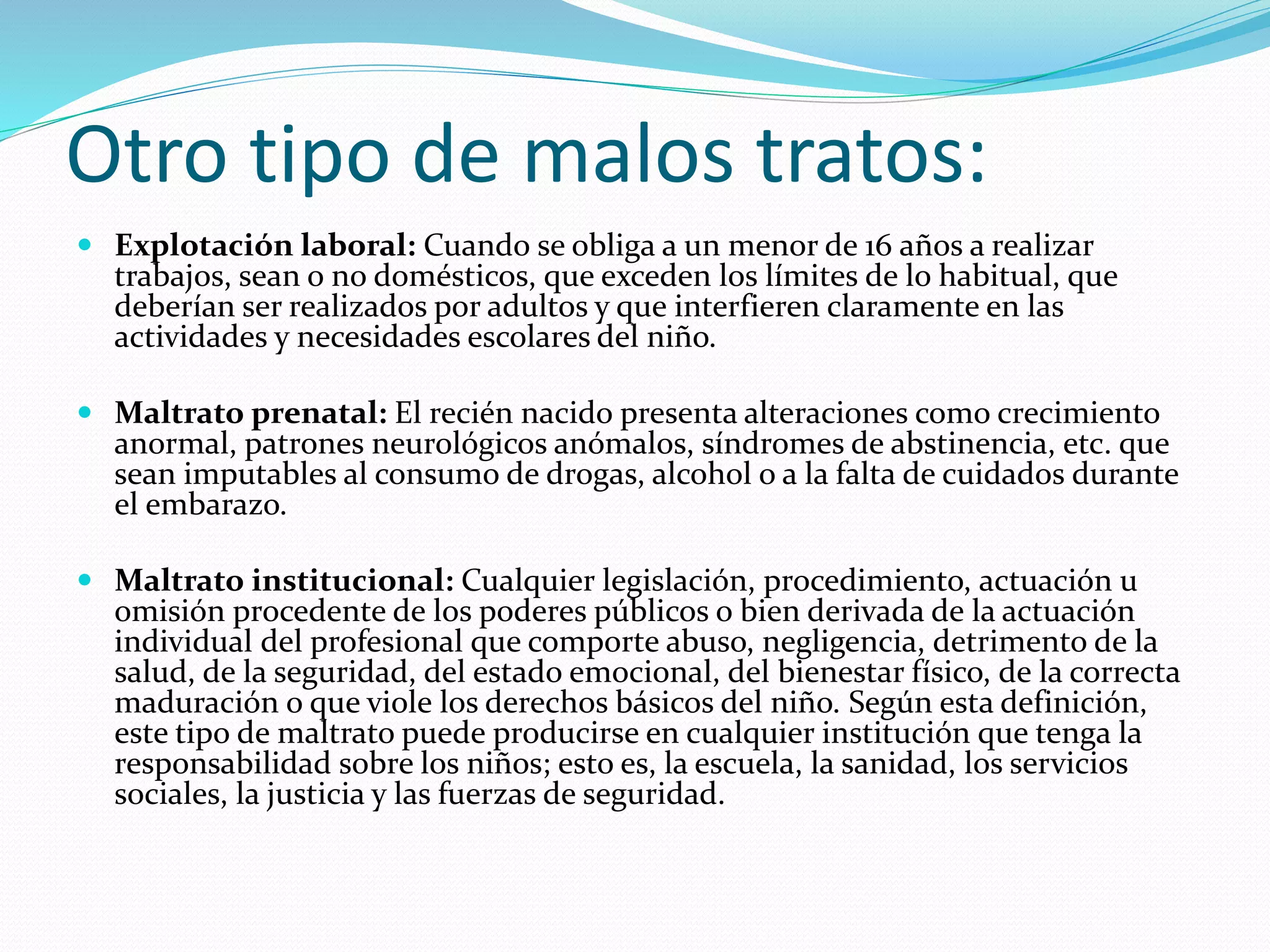 Otro tipo de malos tratos:
 Explotación laboral: Cuando se obliga a un menor de 16 años a realizar
trabajos, sean o no domésticos, que exceden los límites de lo habitual, que
deberían ser realizados por adultos y que interfieren claramente en las
actividades y necesidades escolares del niño.
 Maltrato prenatal: El recién nacido presenta alteraciones como crecimiento
anormal, patrones neurológicos anómalos, síndromes de abstinencia, etc. que
sean imputables al consumo de drogas, alcohol o a la falta de cuidados durante
el embarazo.
 Maltrato institucional: Cualquier legislación, procedimiento, actuación u
omisión procedente de los poderes públicos o bien derivada de la actuación
individual del profesional que comporte abuso, negligencia, detrimento de la
salud, de la seguridad, del estado emocional, del bienestar físico, de la correcta
maduración o que viole los derechos básicos del niño. Según esta definición,
este tipo de maltrato puede producirse en cualquier institución que tenga la
responsabilidad sobre los niños; esto es, la escuela, la sanidad, los servicios
sociales, la justicia y las fuerzas de seguridad.
 
