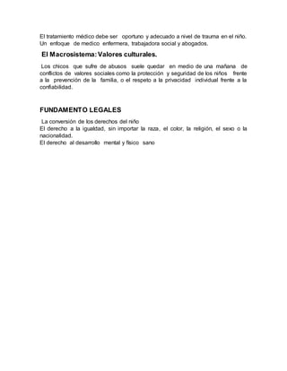 El tratamiento médico debe ser oportuno y adecuado a nivel de trauma en el niño.
Un enfoque de medico enfermera, trabajadora social y abogados.
El Macrosistema:Valores culturales.
Los chicos que sufre de abusos suele quedar en medio de una mañana de
conflictos de valores sociales como la protección y seguridad de los niños frente
a la prevención de la familia, o el respeto a la privacidad individual frente a la
confiabilidad.
FUNDAMENTO LEGALES
La conversión de los derechos del niño
El derecho a la igualdad, sin importar la raza, el color, la religión, el sexo o la
nacionalidad.
El derecho al desarrollo mental y físico sano
 