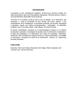 METODOLOGÍA
La presente es una investigación cualitativa de forma que produce y analiza los
datos descriptivos, tales como las palabras expresadas de forma escrita y verbal, y
el comportamiento observable de las personas.
Se basa en un enfoque social ya que lo que se trabaja es un fenómeno que
involucran a toda la comunidad de San Jacinto del Cauca. Debido a las
características de la investigación es pertinente reforzarlo con la parte psicológica
y educativa, puesto que implica comportamientos individuales en diferentes
contextos que no se puede excluir pues influyen de manera directa.
El diseño metodológico escogido es el fenomenológico basado en el método
comparativo constante, el encargado de analizar toda la información recolectada a
lo largo del diagnóstico y la intervención por medio de encuestas, entrevistas,
historia de vida y el trabajo con el grupo focal con el que se profundiza y se detalla
la información recogida por medio de la observación directa y la experiencia
personal reportada.
POBLACIÓN.
Docentes, Padre de Familia y Estudiante del Colegio María Auxiliadora del
municipio San Jacinto del Cuaca.
 
