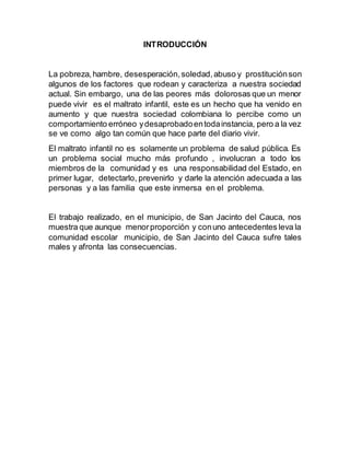 INTRODUCCIÓN
La pobreza,hambre, desesperación,soledad,abuso y prostituciónson
algunos de los factores que rodean y caracteriza a nuestra sociedad
actual. Sin embargo, una de las peores más dolorosas que un menor
puede vivir es el maltrato infantil, este es un hecho que ha venido en
aumento y que nuestra sociedad colombiana lo percibe como un
comportamiento erróneo ydesaprobadoentodainstancia, pero a la vez
se ve como algo tan común que hace parte del diario vivir.
El maltrato infantil no es solamente un problema de salud pública. Es
un problema social mucho más profundo , involucran a todo los
miembros de la comunidad y es una responsabilidad del Estado, en
primer lugar, detectarlo, prevenirlo y darle la atención adecuada a las
personas y a las familia que este inmersa en el problema.
El trabajo realizado, en el municipio, de San Jacinto del Cauca, nos
muestra que aunque menorproporción y conuno antecedentes leva la
comunidad escolar municipio, de San Jacinto del Cauca sufre tales
males y afronta las consecuencias.
 