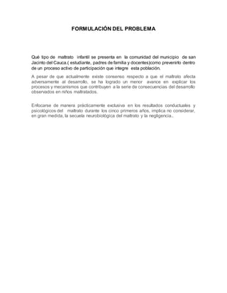 FORMULACIÓN DEL PROBLEMA
Qué tipo de maltrato infantil se presenta en la comunidad del municipio de san
Jacinto del Cauca.( estudiante, padres de familia y docentes)como prevenirlo dentro
de un proceso activo de participación que integre esta población.
A pesar de que actualmente existe consenso respecto a que el maltrato afecta
adversamente al desarrollo, se ha logrado un menor avance en explicar los
procesos y mecanismos que contribuyen a la serie de consecuencias del desarrollo
observados en niños maltratados.
Enfocarse de manera prácticamente exclusiva en los resultados conductuales y
psicológicos del maltrato durante los cinco primeros años, implica no considerar,
en gran medida, la secuela neurobiológica del maltrato y la negligencia..
 