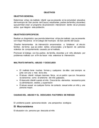 OBJETIVOS
OBJETIVO GENERAL
Determinar el tipo de maltrato infantil que se presente en la comunidad educativa
del municipio de San Jacinto del Cauca,( estudiantes, padres de familia y docentes)
que permitan crear un programa de prevención- intervención dentro de un proceso
activo que integren esta población.
OBJETIVOS ESPECIFICOS.
Realizar un diagnóstico que permita determinar el tipo de maltrato que se presente
con mayor frecuencia en el colegio del municipio de San Jacinto del Cauca
Diseñar herramientas de intervención encaminadas a fortalecer el vínculo
familiar, de forma que se eviten daños emocionales y la fijación de patrones
violentos de comportamiento causado por el maltrato.
Promover el dialogo con los padres de familia, docentes y el niño afectado por
problemas maltrato con el fin de hacer más extensiva la intervención.
MALTRATO INFANTIL: ABUSO Y DESCUIDO
 El maltrato tiene muchas formas y cualquiera de ellas casi siempre va
junto con una o más de la otra.
 El abuso infantil incluyen lesiones física, en un patrón que con frecuencia
se denomina como el síndrome del niño golpeado.
 El descuido infantil cuando el niño Crece de los elementos necesarios para
su alimentación, vestido, y supervisión
 El abuso sexual es cualquier forma de contacto sexual entre un niño y una
persona mayor.
CAUSAS DEL ABUSO Y EL DESCUIDO: FACTORES DE RIESGO
El problema puede apreciarse desde una perspectiva ecológica
El Macrosistema
El abusador o la persona que descuida al niño
 
