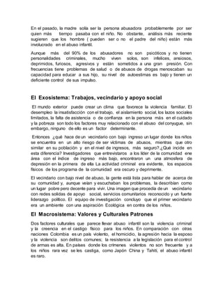 En el pasado, la madre solía ser la persona abusadora probablemente por ser
quien más tiempo pasaba con el niño. No obstante, análisis más reciente
sugieren que los hombre ( pueden ser o no el padre del niño) están más
involucrado en el abuso infantil.
Aunque más del 90% de los abusadores no son psicóticos y no tienen
personalidades criminales, mucho viven solos, son infelices, ansiosos,
deprimidos, furiosos, agresivos y están sometidos a una gran presión. Con
frecuencias tiene problemas de salud o de abusos de drogas menoscaban su
capacidad para educar a sus hijo, su nivel de autoestimas es bajo y tienen un
deficiente control de sus impulso.
El Exosistema: Trabajos, vecindario y apoyo social
El mundo exterior puede crear un clima que favorece la violencia familiar. El
desempleo la insatisfacción con el trabajo, el aislamiento social, los lazos sociales
limitados, la falta de asistencia o de confianza en la persona más en el cuidado
y la pobreza son todo los factores muy relacionado con el abuso del conyugue, sin
embargo, ninguno de ello es un factor determinante.
Entonces ¿qué hace de un vecindario con bajo ingreso un lugar donde los niños
se encuentra en un alto riesgo de ser víctimas de abusos, mientras que otro
similar en su población y en el nivel de ingresos, más seguro?.¿Qué incide en
esta diferencia? Investigadores que entrevistaros a los líder de la comunidad ene
área con el índice de ingreso más bajo, encontraron un una atmosfera de
depresión en la primera de ella La actividad criminal era evidente, los espacios
físicos de los programa de la comunidad era oscuro y deprimente.
El vecindario con bajo nivel de abuso, la gente está lista para hablar de acerca de
su comunidad y, aunque veían y escuchaban los problemas, la describían como
un lugar pobre pero decente para vivir. Una imagen que procedía de un vecindario
con redes solidas de apoyo social, servicios comunitarios reconocido y un fuerte
liderazgo político. El equipo de investigación concluyo que el primer vecindario
era un ambiente con una aspiración Ecológica en contra de los niños.
El Macrosistema: Valores y Culturales Patrones
Dos factores culturales que parece llevar abuso infantil son la violencia criminal
y la creencia en el castigo físico para los niños. En comparación con otras
naciones Colombia es un país violento, el homicidio, la agresión hacia la esposo
y la violencia son delitos comunes; la resistencia a la legislación para el control
de armas es alta. En países donde los crímenes violentos no son frecuente y a
los niños rara vez se les castiga, como Japón China y Tahití, el abuso infantil
es raro.
 