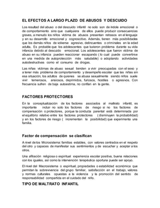 EL EFECTOS A LARGO PLAZO DE ABUSOS Y DESCUIDO
Los resultad del abuso o del descuido infantil no solo son de índole emocional o
de comportamiento sino que cualquiera de ellos puede producir consecuencias
graves, a menudo los niños víctima de abusos presentan retrasos en el lenguaje
y en su desarrollo emocional y cognoscitivo. Además, tienen más posibilidades
que los demás niños de volverse agresivo, delincuentes o criminales en la edad
adulta, Es probable que los adolescentes que tuvieron problema durante su vida
infancia debido al descuido emocional. Los adolescentes que fueron víctima de
abuso en su infancia pueden reaccionar escapando ( lo cual puede convertirse
en una medida de autoprotección más saludable) o adoptando actividades
autodestructivas como el consumo de drogas.
Las niñas víctimas de abuso sexual tienden a vivir preocupadas con el sexo y
a tener más problema de comportamiento y desempeño escolar que las niñas sin
esa situación, los adultos de quienes se abusa sexualmente siendo niños suele
vivir temerosos, ansiosos, deprimidos, furiosos, hostiles o agresivos. Con
frecuencia sufren de baja autoestima, no confían en la gente.
FACTORES PROTECTORES
En la conceptualización de los factores asociados al maltrato infantil, es
importante incluir no solo los factores de riesgo si no los factores de
compensación o protectores, porque la conducta parental está determinada por
el equilibrio relativo entre los factores protectores ( disminuyen la probabilidad)
y en los factores de riesgo ( incrementan la posibilidad) que experimenta una
familia.
Factor de compensación se clasifican
A nivel de los Microsistema: familias estables, con valores centrados en el respeto
del otro y capaces de manifestar sus sentimientos y de escuchar y aceptar a los
otros.
Una afiliación religiosa o espiritual experiencia escolar positiva, buena relaciones
con los iguales, así como la intervención terapéutica oportuna puede ser apoyo.
El nivel del Macrosistema o espiritual, propiedades o estabilidad económica que
permitan la sobrevivencia del grupo familiar, satisfacción en el trabajo, valores
y normas culturales opuestas a la violencia y la promoción del sentido de
responsabilidad compartida en el cuidado del niño.
TIPO DE MALTRATO INFANTIL
 