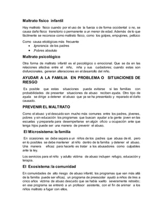 Maltrato físico infantil
Hay maltrato físico cuando por el uso de la fuerza o de forma occidental o no, se
causa daño físico transitorio o permanente a un menor de edad. Además de lo que
fácilmente se reconoce como maltrato físico, como los golpes, empujones, pellizco
Como causa etiológicas más frecuente
 .Ignorancia de los padres
 .Pobres absoluto
Maltrato psicológico
Otra forma de maltrato infantil es el psicológico o emocional. Que se da en las
relaciones afectiva entre el niño, niña y sus cuidadores; cuando estas son
disfuncionales, generan alteraciones en el desarrollo del niño.
AYUDAR A LA FAMILIA EN PROBLEMA O SITUACIONES DE
RIESGO
Es posible que estas situaciones pueda evitarse si las familias con
probabilidades de presentar situaciones de abuso reciben ayuda. Otro tipo de
ayuda se dirige a detener el abuso que ya se ha presentado y reparado el daño
causado.
PREVENIR EL MALTRATO
Como el abuso y el descuido son mucho más comunes entre los padres, jóvenes,
pobres y sin educación los programas que buscan ayudar a la gente joven en las
escuelas y prepararla para desempeñarse en algún oficio u ocupación ante que
tenga hijos puede ser una manera de prevenir el abuso.
El Microsistema: la familia
En ocasiones se debe separa a un niños de los padres que abusa de él, pero
en lo posibles se debe mantener al niño dentro de la familia y detener el abuso.
Una manera eficaz para hacerlo es tratar a los abusadores como culpables
ante la ley.
Los servicios para el niño y adulto víctima de abuso incluyen refugio, educación y
terapia.
El Exosistema:la comunidad
En comunidades de alto riesgo de abuso infantil, los programas que van más allá
de la familia puede ser eficaz, un programa de preescolar ayudó a niños de tres a
cinco años víctima de abuso descuido que se había vuelto severamente retraído;
en ese programa se entrenó a un profesor asistente, con el fin de animar a los
niños maltrato a fugar con ellos.
 