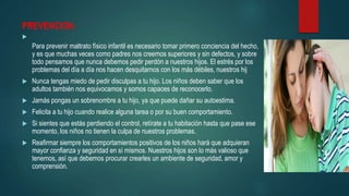 PREVENCION.

Para prevenir maltrato físico infantil es necesario tomar primero conciencia del hecho,
y es que muchas veces como padres nos creemos superiores y sin defectos, y sobre
todo pensamos que nunca debemos pedir perdón a nuestros hijos. El estrés por los
problemas del día a día nos hacen desquitarnos con los más débiles, nuestros hij
 Nunca tengas miedo de pedir disculpas a tu hijo. Los niños deben saber que los
adultos también nos equivocamos y somos capaces de reconocerlo.
 Jamás pongas un sobrenombre a tu hijo, ya que puede dañar su autoestima.
 Felicita a tu hijo cuando realice alguna tarea o por su buen comportamiento.
 Si sientes que estás perdiendo el control, retírate a tu habitación hasta que pase ese
momento, los niños no tienen la culpa de nuestros problemas.
 Reafirmar siempre los comportamientos positivos de los niños hará que adquieran
mayor confianza y seguridad en sí mismos. Nuestros hijos son lo más valioso que
tenemos, así que debemos procurar crearles un ambiente de seguridad, amor y
comprensión.
 