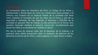 CONCLUCION
La Convención sobre los Derechos del Niño, el Código de los Niños y
Adolescentes y demás leyes así como las instituciones para proteger a la
infancia, son muestra de un especial interés de la sociedad que tiene
como sustento el concepto de que los niños son el futuro y que de su
seguridad y bienestar de hoy depende el bienestar y felicidad de la
sociedad en general. Pero se trabaja no sólo pensando en el futuro, sino
también haciendo realidad el derecho reconocido mundialmente que
tienen los niños a un presente sin maltrato ni abuso.
Por eso la tarea de quienes velan por el bienestar de la infancia y la
juventud tiene doble proyección: para un presente de ejercicio de los
derechos humanos de los niños, y para asegurar un mejor futuro a todos.
 