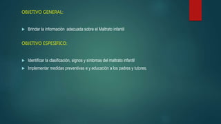 OBJETIVO GENERAL:
 Brindar la información adecuada sobre el Maltrato infantil
OBJETIVO ESPESIFICO:
 Identificar la clasificación, signos y síntomas del maltrato infantil
 Implementar medidas preventivas e y educación a los padres y tutores.
 