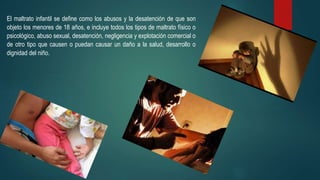 El maltrato infantil se define como los abusos y la desatención de que son
objeto los menores de 18 años, e incluye todos los tipos de maltrato físico o
psicológico, abuso sexual, desatención, negligencia y explotación comercial o
de otro tipo que causen o puedan causar un daño a la salud, desarrollo o
dignidad del niño.
 