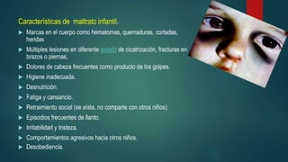 Características de maltrato infantil.
 Marcas en el cuerpo como hematomas, quemaduras, cortadas,
heridas
 Múltiples lesiones en diferente estado de cicatrización, fracturas en
brazos o piernas.
 Dolores de cabeza frecuentes como producto de los golpes.
 Higiene inadecuada.
 Desnutrición.
 Fatiga y cansancio.
 Retraimiento social (se aísla, no comparte con otros niños).
 Episodios frecuentes de llanto.
 Irritabilidad y tristeza.
 Comportamientos agresivos hacia otros niños.
 Desobediencia.
 