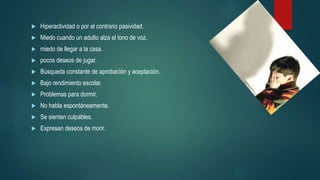  Hiperactividad o por el contrario pasividad.
 Miedo cuando un adulto alza el tono de voz.
 miedo de llegar a la casa.
 pocos deseos de jugar.
 Búsqueda constante de aprobación y aceptación.
 Bajo rendimiento escolar.
 Problemas para dormir.
 No habla espontáneamente.
 Se sienten culpables.
 Expresan deseos de morir.
 