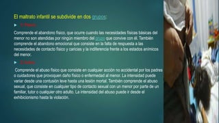 El maltrato infantil se subdivide en dos grupos:
 1) Pasivo:
Comprende el abandono físico, que ocurre cuando las necesidades físicas básicas del
menor no son atendidas por ningún miembro del grupo que convive con él. También
comprende el abandono emocional que consiste en la falta de respuesta a las
necesidades de contacto físico y caricias y la indiferencia frente a los estados anímicos
del menor.
 2) Activo:
Comprende el abuso físico que consiste en cualquier acción no accidental por los padres
o cuidadores que provoquen daño físico o enfermedad al menor. La intensidad puede
variar desde una contusión leve hasta una lesión mortal. También comprende el abuso
sexual, que consiste en cualquier tipo de contacto sexual con un menor por parte de un
familiar, tutor o cualquier otro adulto. La intensidad del abuso puede ir desde el
exhibicionismo hasta la violación.
 