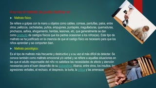A su vez el maltrato de puede clasificar en:
 Maltrato físico.
Se refiere a golpes con la mano u objetos como cables, correas, pantuflas, palos, entre
otros; pellizcos, cachetadas, puños, empujones, puntapiés, magulladuras, quemaduras,
pinchazos, asfixia, ahogamiento, heridas, lesiones, etc, que generalmente se dan
como producto de castigos físicos que los padres ocasionan a los niños(as). Este tipo de
maltrato se ha justificado en la creencia de que el castigo físico es necesario para que los
niños aprendan y se comporten bien.
 Maltrato psicológico:
Es el tipo de maltrato más frecuente y destructivo y a su vez el más difícil de detectar. Se
conoce también como maltrato emocional y/o verbal y se refiere a aquellas situaciones en
las que el adulto responsable del niño no satisface las necesidades de afecto y atención
necesarias para el buen desarrollo de su autoestima. Abarca, entre otros, los insultos, las
agresiones verbales, el rechazo, el desprecio, la burla, la crítica y las amenazas
 