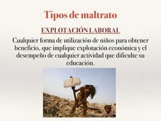 Tipos de maltrato
EXPLOTACIÓN LABORAL
Cualquier forma de utilización de niños para obtener
beneficio, que implique explotación económica y el
desempeño de cualquier actividad que dificulte su
educación.
 