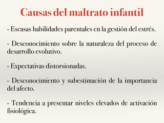 Causas del maltrato infantil
- Escasas habilidades parentales en la gestión del estrés.
- Desconocimiento sobre la naturaleza del proceso de
desarrollo evolutivo.
- Expectativas distorsionadas.
- Desconocimiento y subestimación de la importancia
del afecto.
- Tendencia a presentar niveles elevados de activación
fisiológica.
 