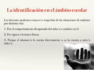 La identificación en el ámbito escolar
Los docentes podemos conocer o sospechar de las situaciones de maltrato
por distintas vías:
1. Por el comportamiento desajustado del niño/a o cambios en él.
2. Por signos o lesiones físicas.
3. Porque el alumno/a lo cuenta directamente o se lo cuenta a otro/a
niño/a.
 