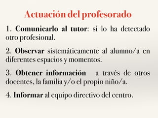 Actuación del profesorado
1. Comunicarlo al tutor: si lo ha detectado
otro profesional.
2. Observar sistemáticamente al alumno/a en
diferentes espacios y momentos.
3. Obtener información a través de otros
docentes, la familia y/o el propio niño/a.
4. Informar al equipo directivo del centro.
 