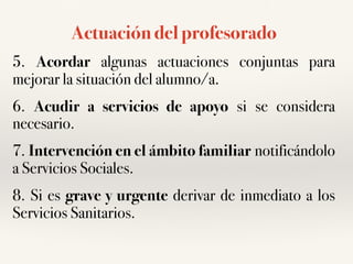 Actuación del profesorado
5. Acordar algunas actuaciones conjuntas para
mejorar la situación del alumno/a.
6. Acudir a servicios de apoyo si se considera
necesario.
7. Intervención en el ámbito familiar notificándolo
a Servicios Sociales.
8. Si es grave y urgente derivar de inmediato a los
Servicios Sanitarios.
 
