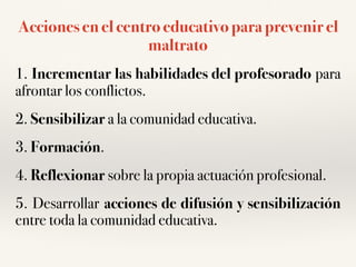 Acciones en el centro educativo para prevenir el
maltrato
1. Incrementar las habilidades del profesorado para
afrontar los conflictos.
2. Sensibilizar a la comunidad educativa.
3. Formación.
4. Reflexionar sobre la propia actuación profesional.
5. Desarrollar acciones de difusión y sensibilización
entre toda la comunidad educativa.
 