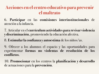 Acciones en el centro educativo para prevenir
el maltrato
6. Participar en las comisiones interinstitucionales de
atención a la infancia.
7. Articular en el currículum actividades para revisar violencia
y discriminación, promoviendo la educación afectiva.
8. Estimular la confianza y autoestima de los niños/as.
9. Ofrecer a los alumnos el espacio y las oportunidades para
experimentar formas no violentas de resolución de los
conflictos.
10. Promocionar en los centros la planificación y desarrollo
de actuaciones para la prevención.
 