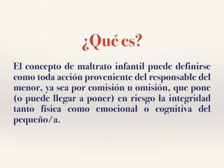 ¿Qué es?
El concepto de maltrato infantil puede definirse
como toda acción proveniente del responsable del
menor, ya sea por comisión u omisión, que pone
(o puede llegar a poner) en riesgo la integridad
tanto física como emocional o cognitiva del
pequeño/a.
 
