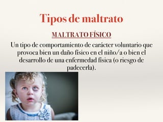 Tipos de maltrato
MALTRATO FÍSICO
Un tipo de comportamiento de carácter voluntario que
provoca bien un daño físico en el niño/a o bien el
desarrollo de una enfermedad física (o riesgo de
padecerla).
 
