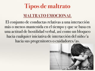 Tipos de maltrato
MALTRATO EMOCIONAL
El conjunto de conductas relativas a una interacción
más o menos mantenida en el tiempo y que se basa en
una actitud de hostilidad verbal, así como un bloqueo
hacia cualquier iniciativa de interacción del niño/a
hacia sus progenitores o cuidadores/as.
 