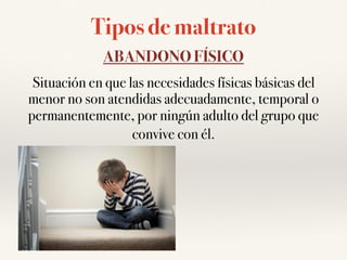 Tipos de maltrato
ABANDONO FÍSICO
Situación en que las necesidades físicas básicas del
menor no son atendidas adecuadamente, temporal o
permanentemente, por ningún adulto del grupo que
convive con él.
 