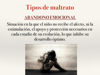 Tipos de maltrato
ABANDONO EMOCIONAL
Situación en la que el niño no recibe el afecto, ni la
estimulación, el apoyo y protección necesarios en
cada estadio de su evolución, lo que inhibe su
desarrollo óptimo.
 