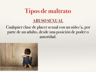Tipos de maltrato
ABUSO SEXUAL
Cualquier clase de placer sexual con un niño/a, por
parte de un adulto, desde una posición de poder o
autoridad.
 