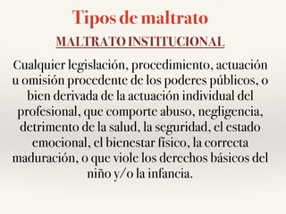 Tipos de maltrato
MALTRATO INSTITUCIONAL
Cualquier legislación, procedimiento, actuación
u omisión procedente de los poderes públicos, o
bien derivada de la actuación individual del
profesional, que comporte abuso, negligencia,
detrimento de la salud, la seguridad, el estado
emocional, el bienestar físico, la correcta
maduración, o que viole los derechos básicos del
niño y/o la infancia.
 