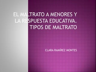 EL MALTRATO A MENORES Y
LA RESPUESTA EDUCATIVA.
TIPOS DE MALTRATO
CLARA RAMÍREZ MONTES
 
