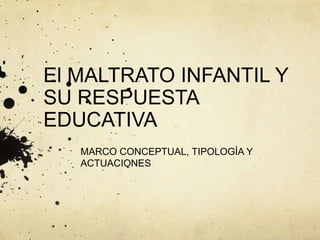 El MALTRATO INFANTIL Y
SU RESPUESTA
EDUCATIVA
MARCO CONCEPTUAL, TIPOLOGÍA Y
ACTUACIONES
 