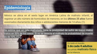 Epidemiología
México se ubica en el sexto lugar en América Latina de maltrato infantil, al
registrar un alto número de homicidios de menores; en los últimos 25 años fueron
asesinados diariamente dos niños o adolescentes menores de 14 años, (1).
Se estima que un niño maltratado tiene la posibilidad de sufrir de nuevo malos
tratos en 50% de los casos. Si no se detecta el maltrato la probabilidad de muerte
es de 10%, (1).
 