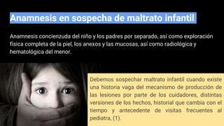 Anamnesis concienzuda del niño y los padres por separado, así como exploración
física completa de la piel, los anexos y las mucosas, así como radiológica y
hematológica del menor.
Anamnesis en sospecha de maltrato infantil
Debemos sospechar maltrato infantil cuando existe
una historia vaga del mecanismo de producción de
las lesiones por parte de los cuidadores, distintas
versiones de los hechos, historial que cambia con el
tiempo y antecedente de visitas frecuentes al
pediatra, (1).
 