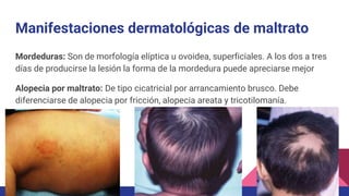 Mordeduras: Son de morfología elíptica u ovoidea, superficiales. A los dos a tres
días de producirse la lesión la forma de la mordedura puede apreciarse mejor
Alopecia por maltrato: De tipo cicatricial por arrancamiento brusco. Debe
diferenciarse de alopecia por fricción, alopecia areata y tricotilomanía.
Manifestaciones dermatológicas de maltrato
 